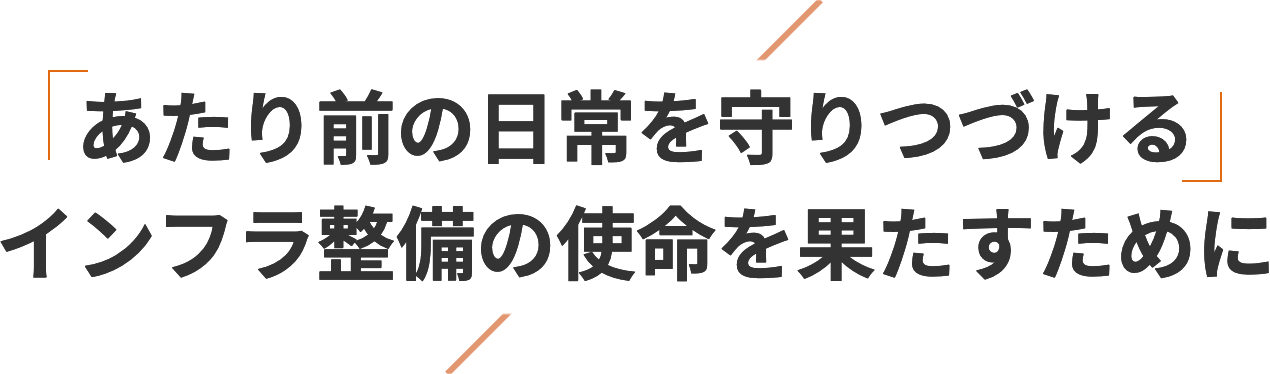 あたり前の日常を守りつづけるインフラ整備の使命を果たすために